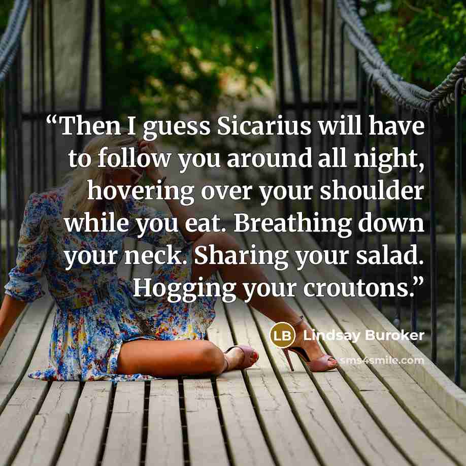 “Then I guess Sicarius will have to follow you around all night, hovering over your shoulder while you eat. Breathing down your neck. Sharing your salad. Hogging your croutons.” quote by Lindsay Buroker