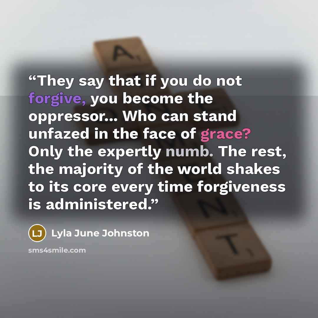 “They say that if you do not forgive, you become the oppressor... Who can stand unfazed in the face of grace? Only the expertly numb. The rest, the majority of the world shakes to its core every time forgiveness is administered.” quote by Lyla June Johnston
