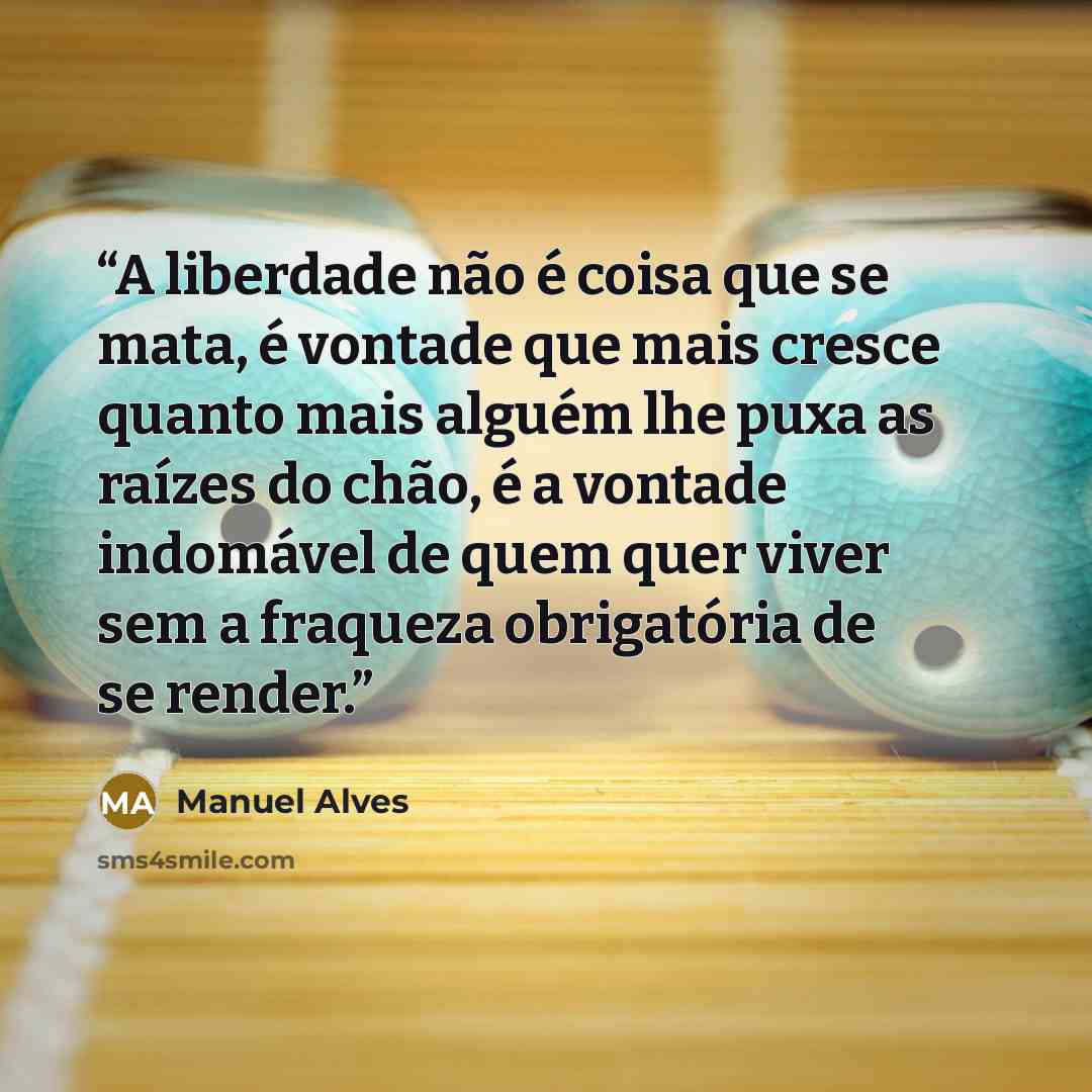 “A liberdade não é coisa que se mata, é vontade que mais cresce quanto mais alguém lhe puxa as raízes do chão, é a vontade indomável de quem quer viver sem a fraqueza obrigatória de se render.” quote by Manuel Alves