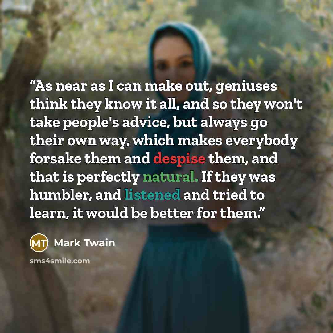 “As near as I can make out, geniuses think they know it all, and so they won't take people's advice, but always go their own way, which makes everybody forsake them and despise them, and that is perfectly natural. If they was humbler, and listened and tried to learn, it would be better for them.” quote by Mark Twain