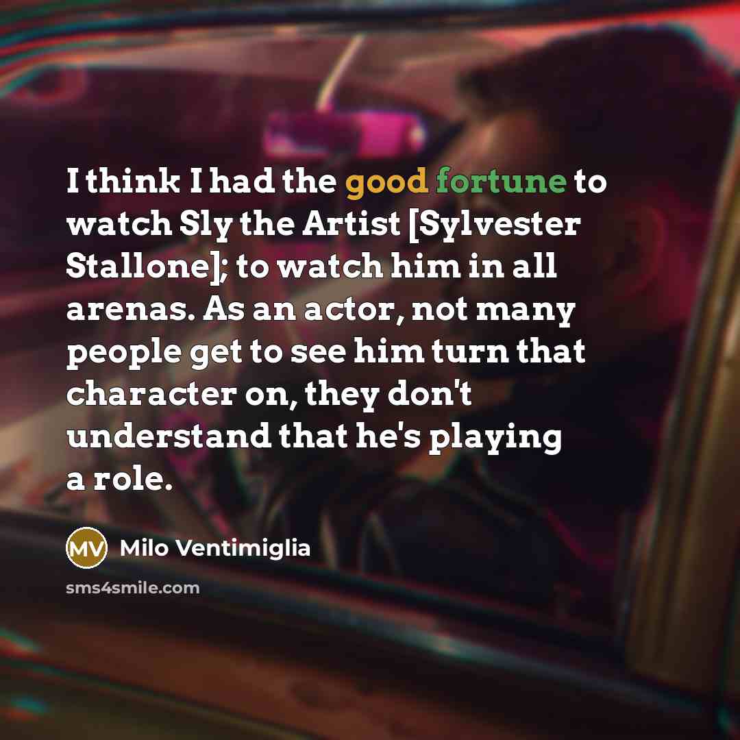 “I think I had the good fortune to watch Sly the Artist [Sylvester Stallone]; to watch him in all arenas. As an actor, not many people get to see him turn that character on, they don't understand that he's playing a role.” quote by Milo Ventimiglia