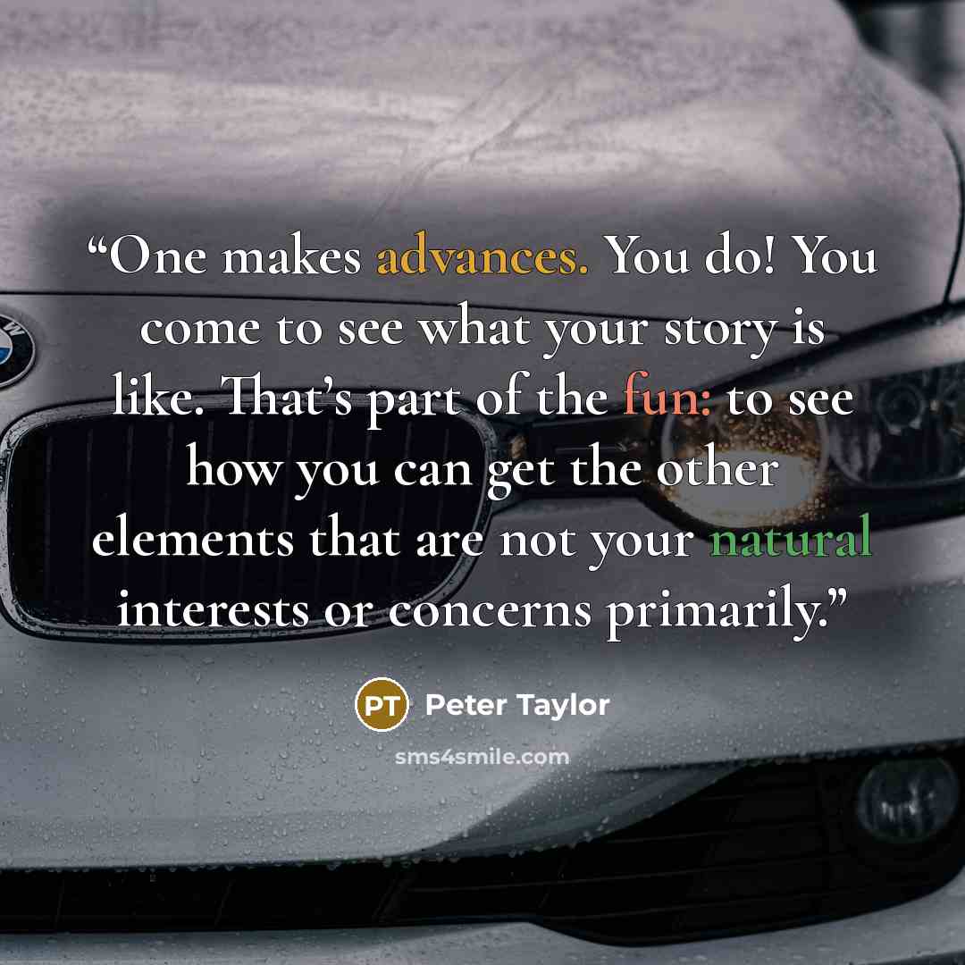 “One makes advances. You do! You come to see what your story is like. That’s part of the fun: to see how you can get the other elements that are not your natural interests or concerns primarily.” quote by Peter Taylor