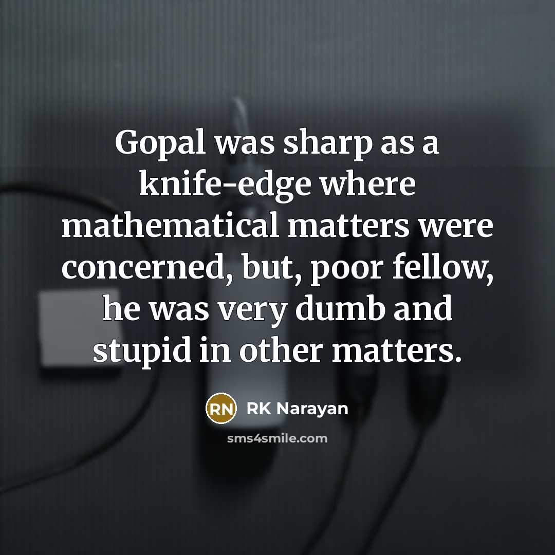 “Gopal was sharp as a knife-edge where mathematical matters were concerned, but, poor fellow, he was very dumb and stupid in other matters.” quote by RK Narayan