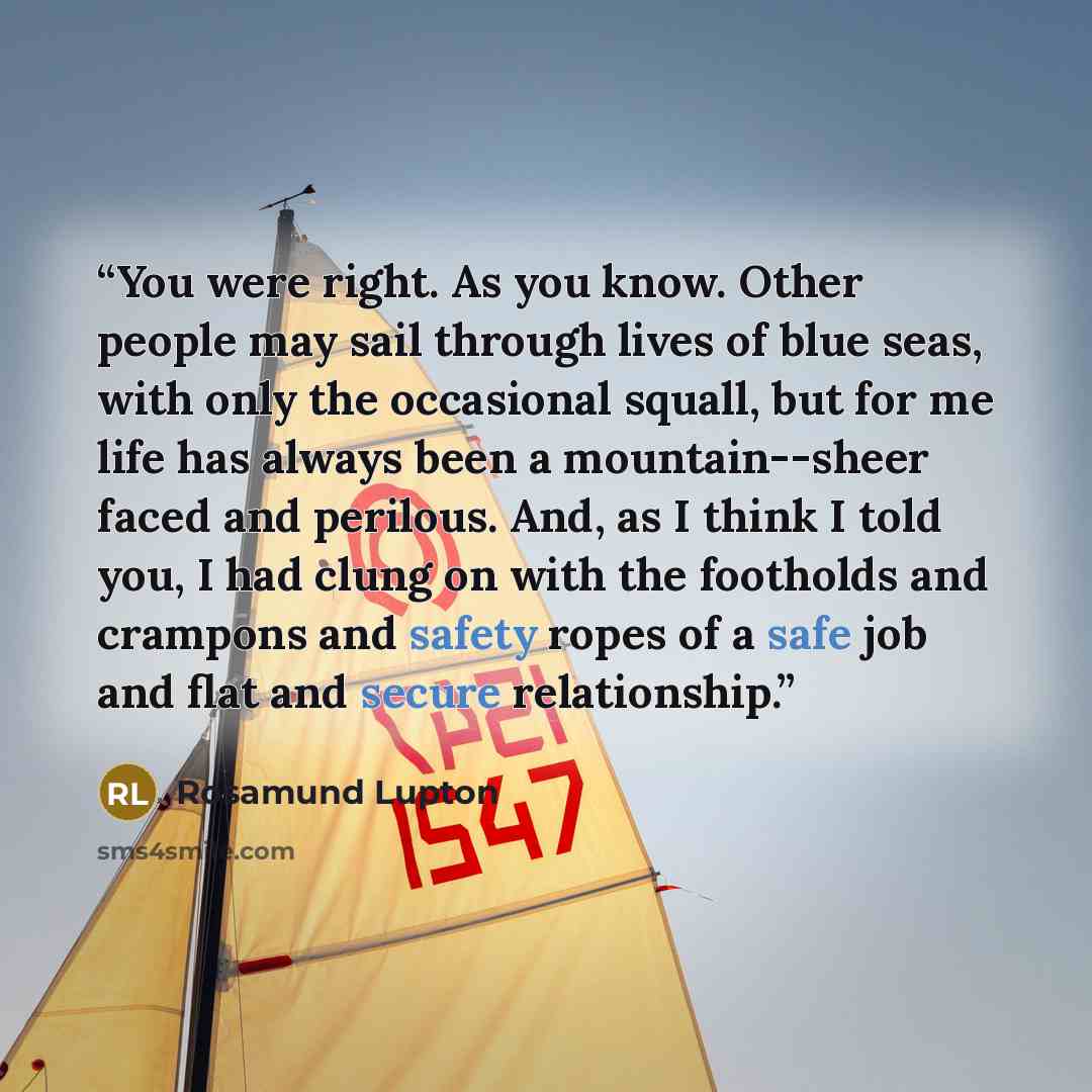 “You were right. As you know. Other people may sail through lives of blue seas, with only the occasional squall, but for me life has always been a mountain--sheer faced and perilous. And, as I think I told you, I had clung on with the footholds and crampons and safety ropes of a safe job and flat…” quote by Rosamund Lupton