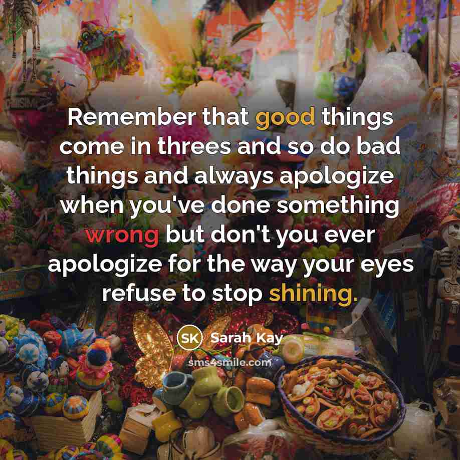 “Remember that good things come in threes and so do bad things and always apologize when you've done something wrong but don't you ever apologize for the way your eyes refuse to stop shining.” quote by Sarah Kay