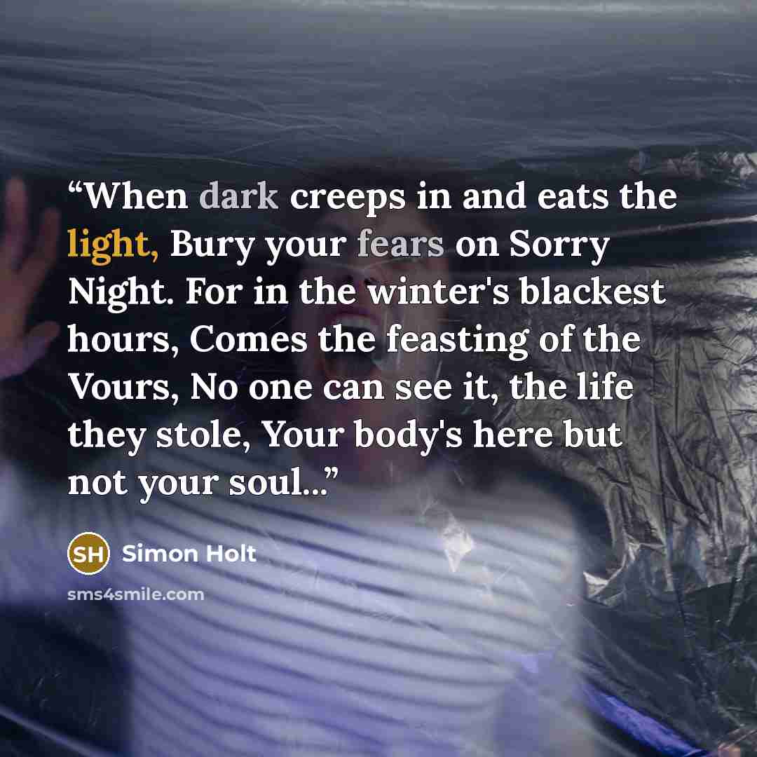 “When dark creeps in and eats the light, Bury your fears on Sorry Night. For in the winter's blackest hours, Comes the feasting of the Vours, No one can see it, the life they stole, Your body's here but not your soul...” quote by Simon Holt
