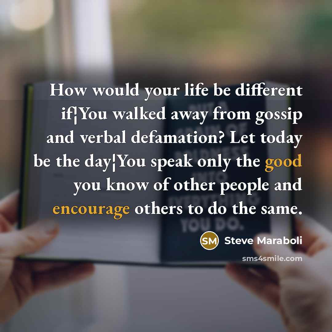 “How would your life be different if¦You walked away from gossip and verbal defamation? Let today be the day¦You speak only the good you know of other people and encourage others to do the same.” quote by Steve Maraboli