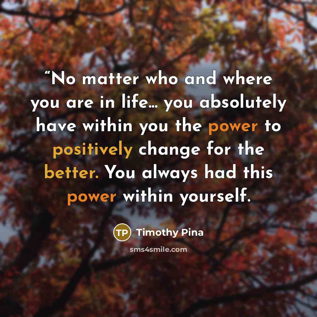 ““No matter who and where you are in life... you absolutely have within you the power to positively change for the better. You always had this power within yourself.” quote by Timothy Pina