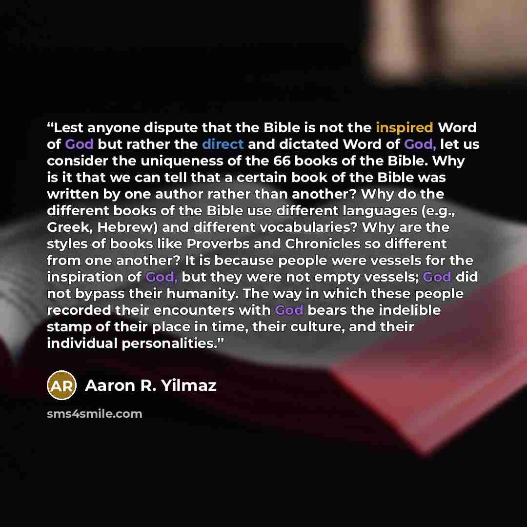 “Lest anyone dispute that the Bible is not the inspired Word of God but rather the direct and dictated Word of God, let us consider the uniqueness of the 66 books of the Bible. Why is it that we can tell that a certain book of the Bible was written by one author rather than another? Why do the…” quote by Aaron R. Yilmaz