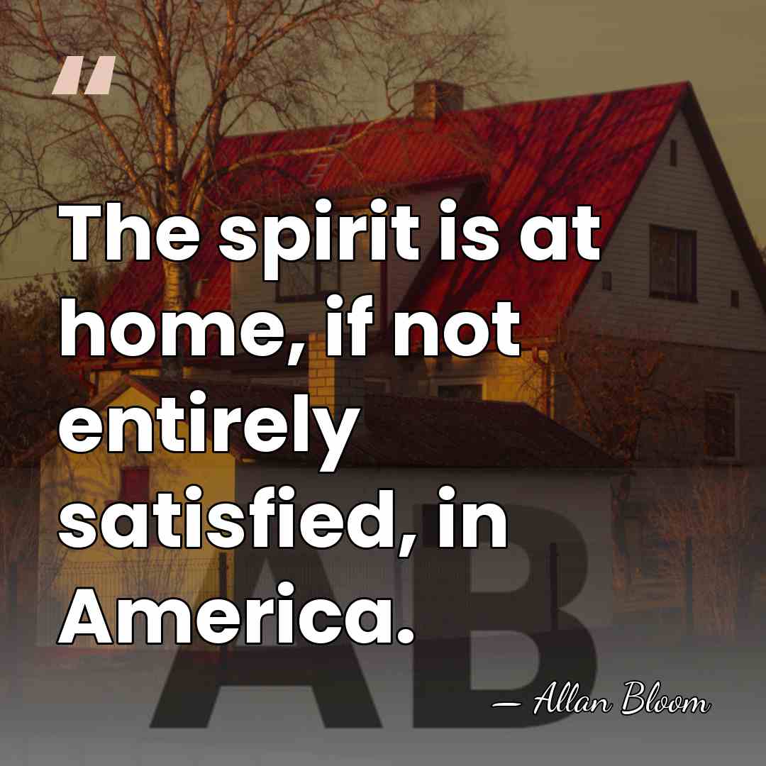 The spirit is at home, if not entirely satisfied, in America. - Allan Bloom