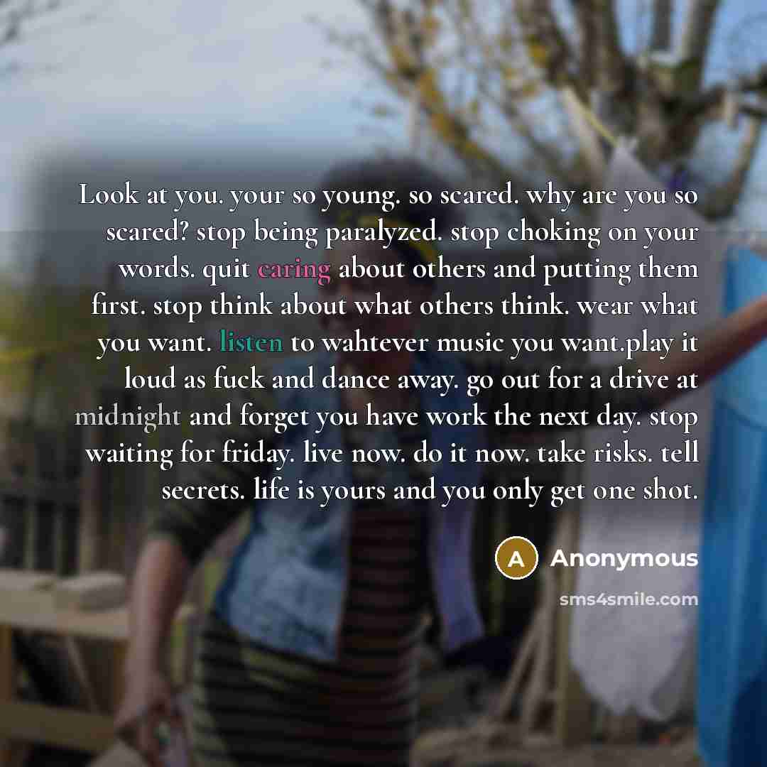 “Look at you. your so young. so scared. why are you so scared? stop being paralyzed. stop choking on your words. quit caring about others and putting them first. stop think about what others think. wear what you want. listen to wahtever music you want.play it loud as fuck and dance away. go out for…” quote by Anonymous