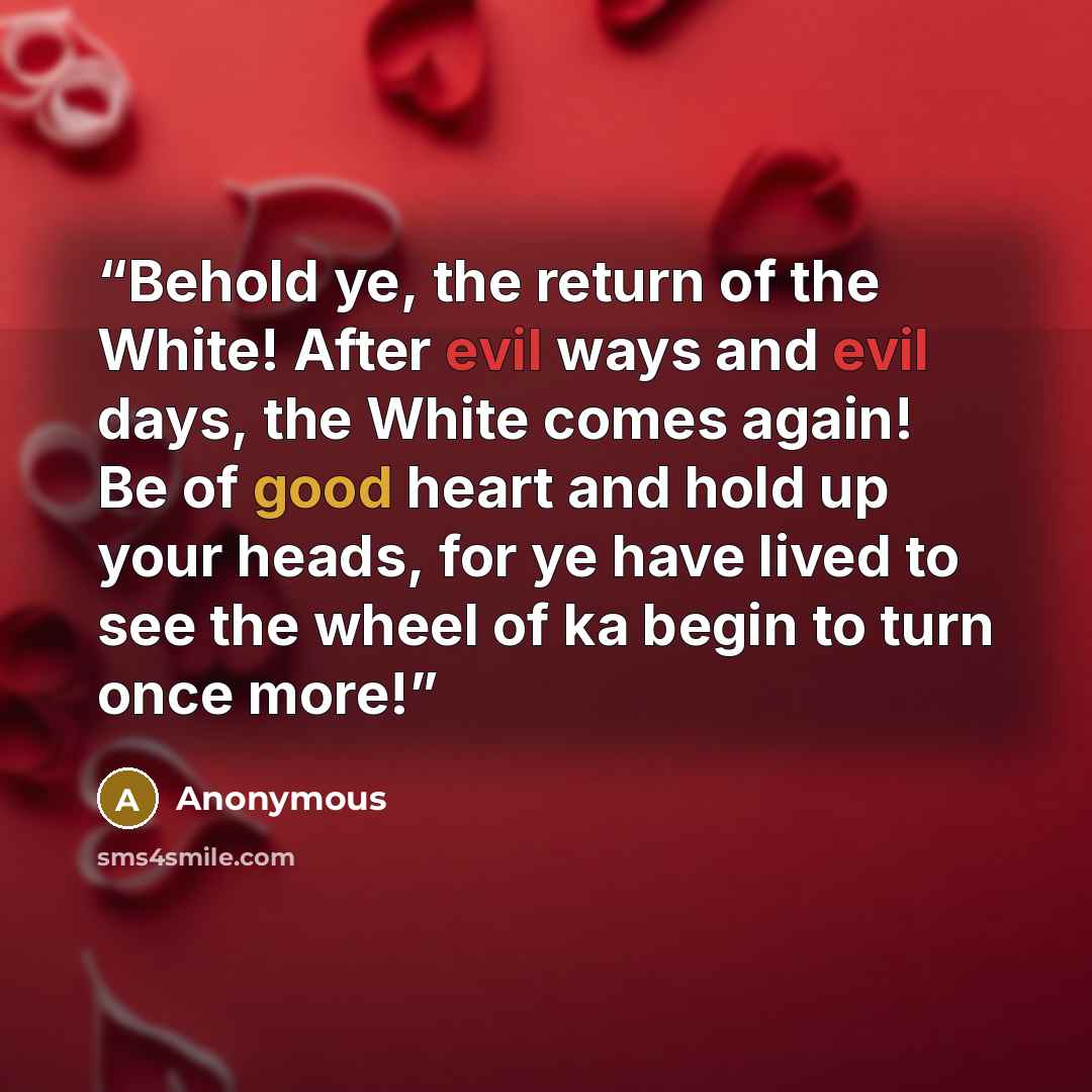 “Behold ye, the return of the White! After evil ways and evil days, the White comes again! Be of good heart and hold up your heads, for ye have lived to see the wheel of ka begin to turn once more!” quote by Anonymous