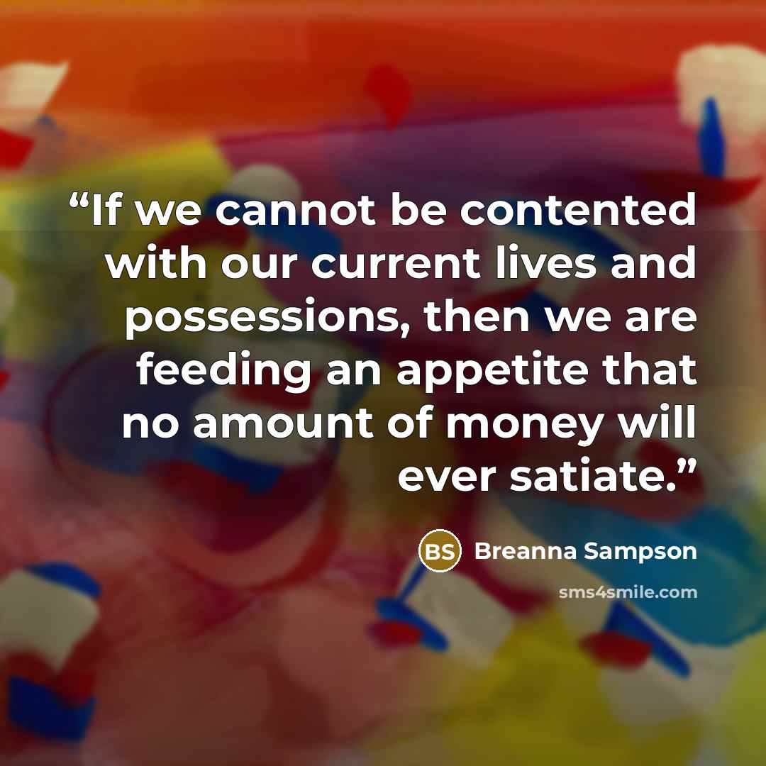 “If we cannot be contented with our current lives and possessions, then we are feeding an appetite that no amount of money will ever satiate.” quote by Breanna Sampson