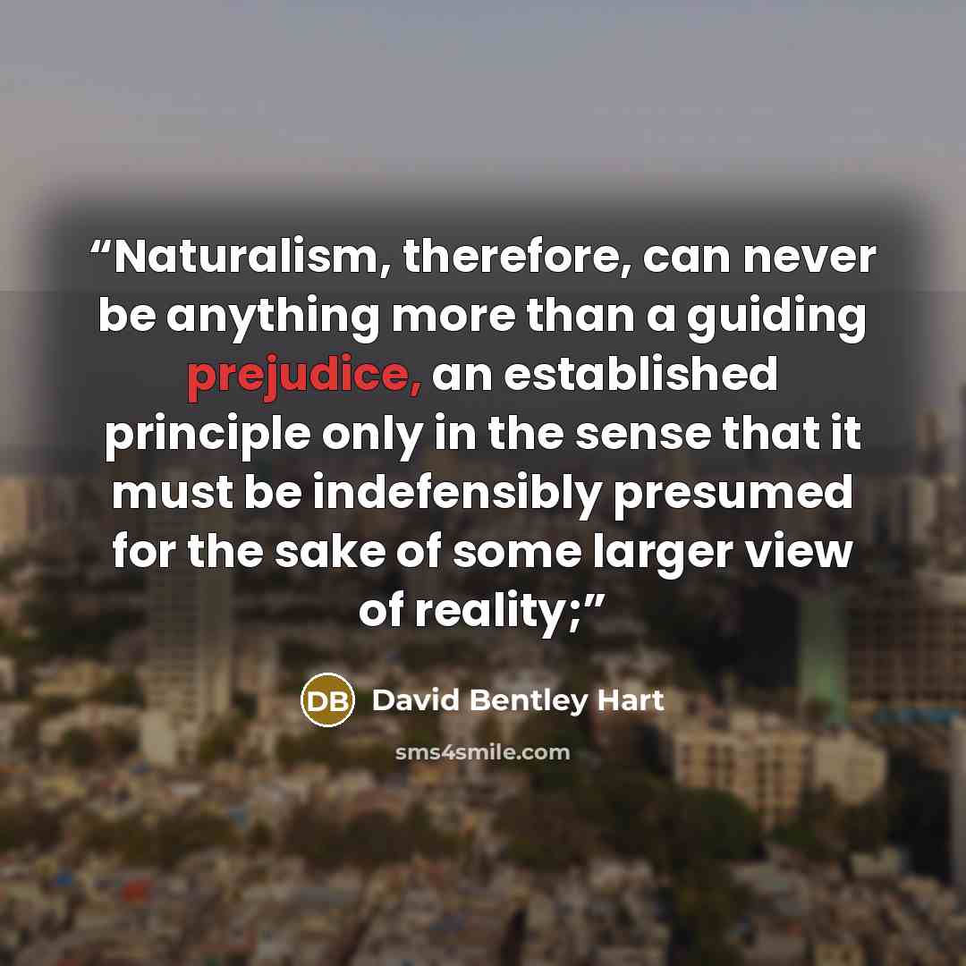 “Naturalism, therefore, can never be anything more than a guiding prejudice, an established principle only in the sense that it must be indefensibly presumed for the sake of some larger view of reality;” quote by David Bentley Hart