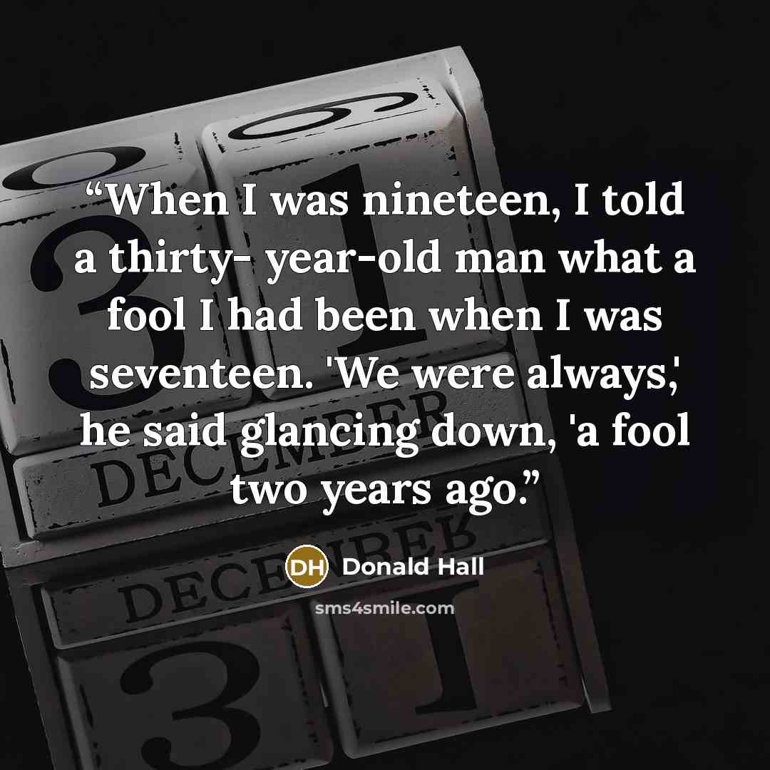 “When I was nineteen, I told a thirty- year-old man what a fool I had been when I was seventeen. 'We were always,' he said glancing down, 'a fool two years ago.” quote by Donald Hall