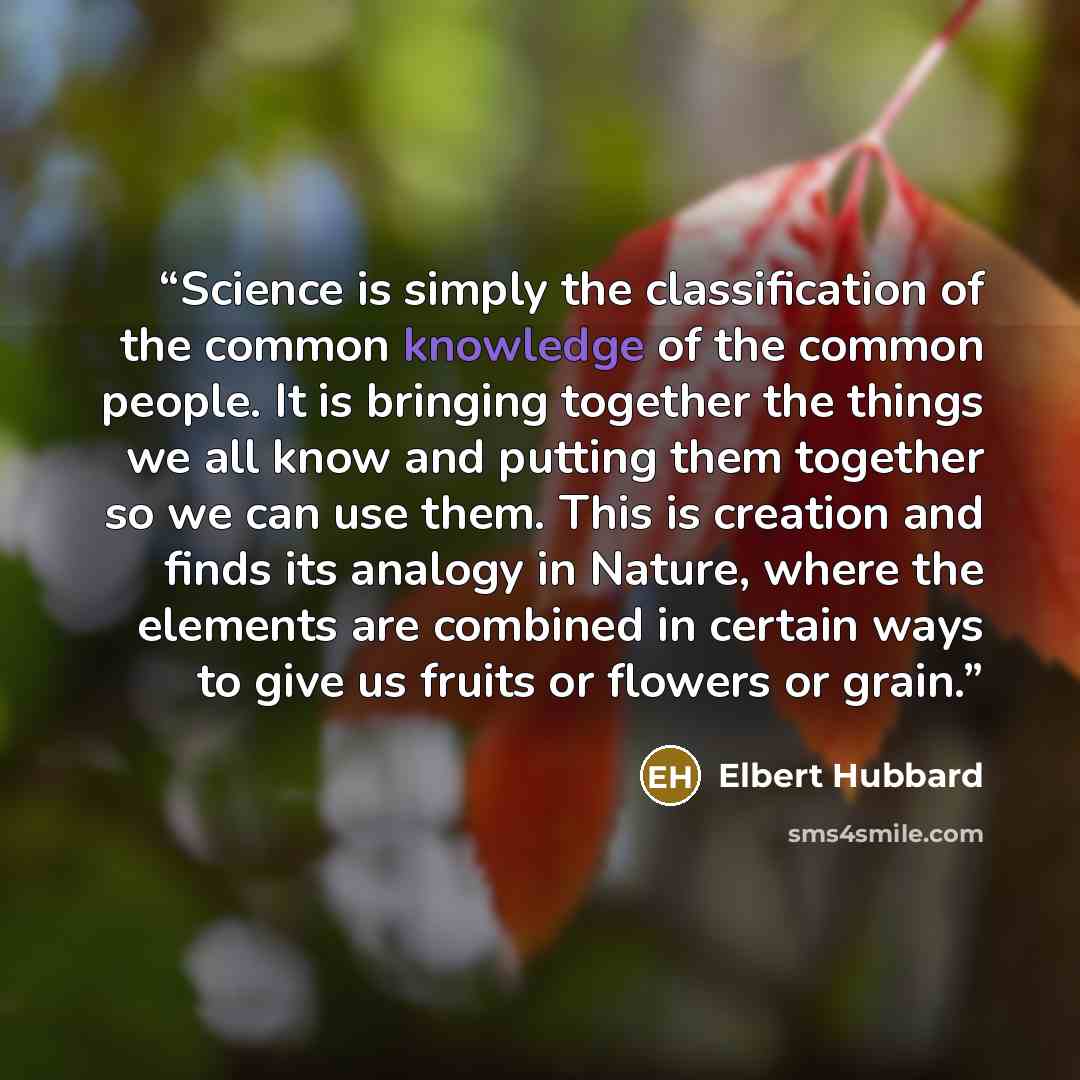 “Science is simply the classification of the common knowledge of the common people. It is bringing together the things we all know and putting them together so we can use them. This is creation and finds its analogy in Nature, where the elements are combined in certain ways to give us fruits or…” quote by Elbert Hubbard