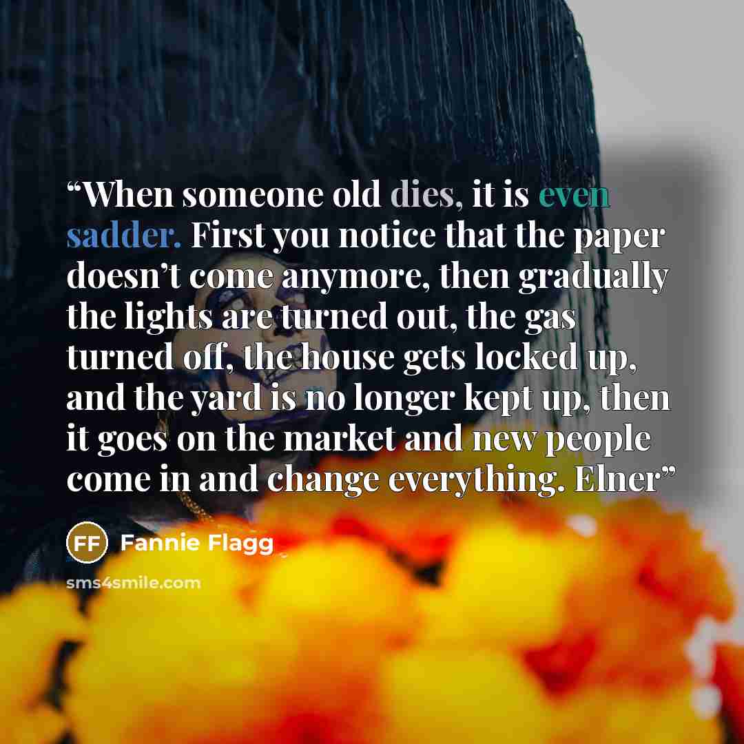 “When someone old dies, it is even sadder. First you notice that the paper doesn’t come anymore, then gradually the lights are turned out, the gas turned off, the house gets locked up, and the yard is no longer kept up, then it goes on the market and new people come in and change everything. Elner” quote by Fannie Flagg