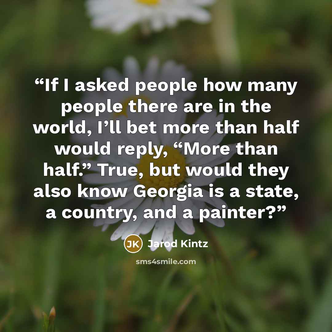 “If I asked people how many people there are in the world, I’ll bet more than half would reply, “More than half.” True, but would they also know Georgia is a state, a country, and a painter?” quote by Jarod Kintz