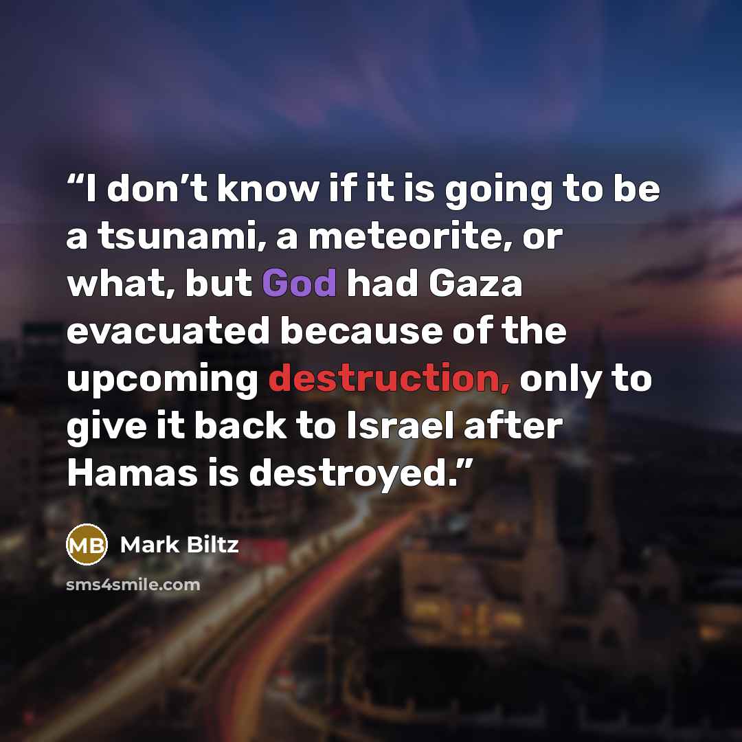 “I don’t know if it is going to be a tsunami, a meteorite, or what, but God had Gaza evacuated because of the upcoming destruction, only to give it back to Israel after Hamas is destroyed.” quote by Mark Biltz
