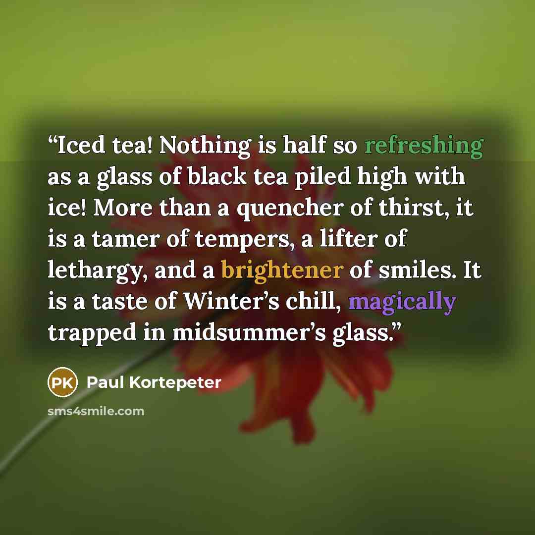 “Iced tea! Nothing is half so refreshing as a glass of black tea piled high with ice! More than a quencher of thirst, it is a tamer of tempers, a lifter of lethargy, and a brightener of smiles. It is a taste of Winter’s chill, magically trapped in midsummer’s glass.” quote by Paul Kortepeter