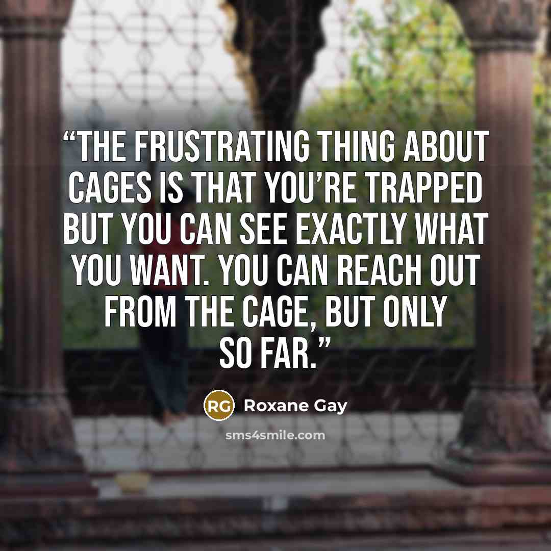 “The frustrating thing about cages is that you’re trapped but you can see exactly what you want. You can reach out from the cage, but only so far.” quote by Roxane Gay