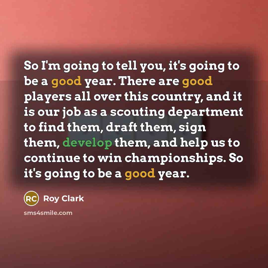“So I'm going to tell you, it's going to be a good year. There are good players all over this country, and it is our job as a scouting department to find them, draft them, sign them, develop them, and help us to continue to win championships. So it's going to be a good year.” quote by Roy Clark