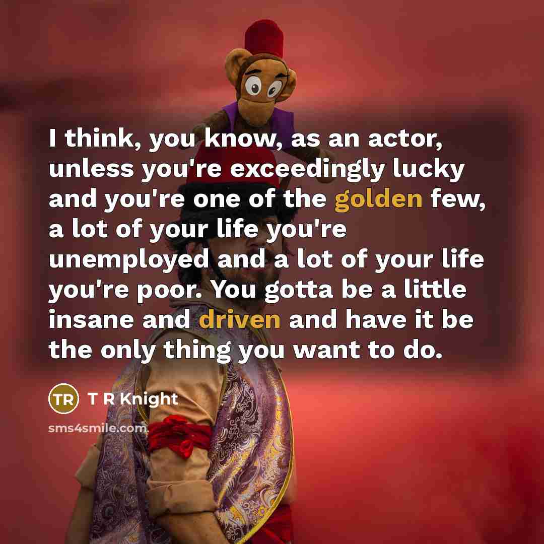 “I think, you know, as an actor, unless you're exceedingly lucky and you're one of the golden few, a lot of your life you're unemployed and a lot of your life you're poor. You gotta be a little insane and driven and have it be the only thing you want to do.” quote by T R Knight