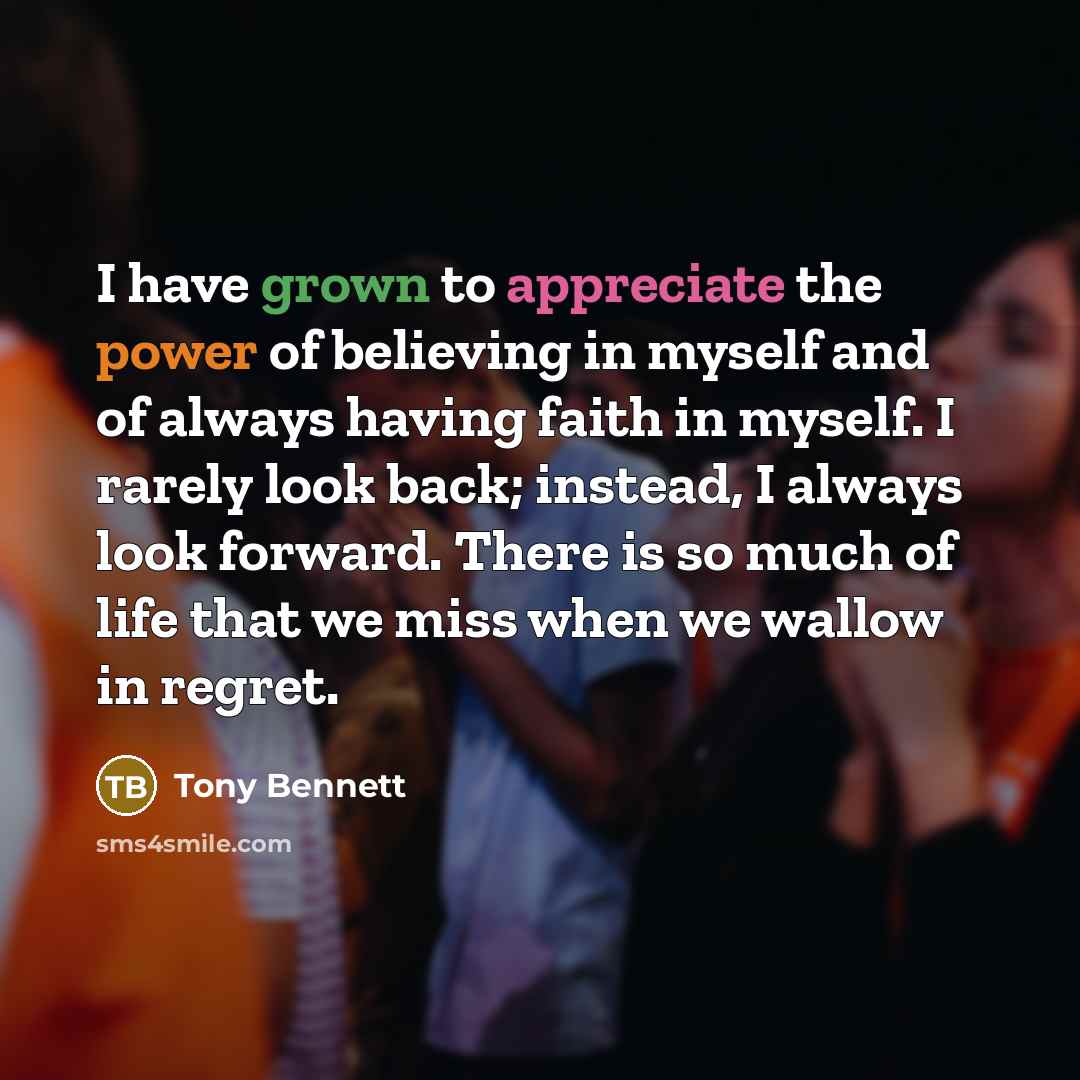 “I have grown to appreciate the power of believing in myself and of always having faith in myself. I rarely look back; instead, I always look forward. There is so much of life that we miss when we wallow in regret.” quote by Tony Bennett