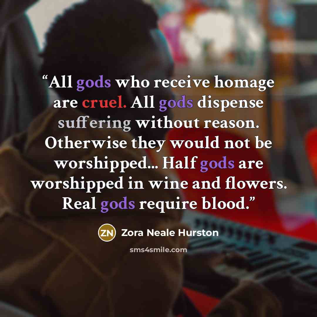 “All gods who receive homage are cruel. All gods dispense suffering without reason. Otherwise they would not be worshipped... Half gods are worshipped in wine and flowers. Real gods require blood.” quote by Zora Neale Hurston