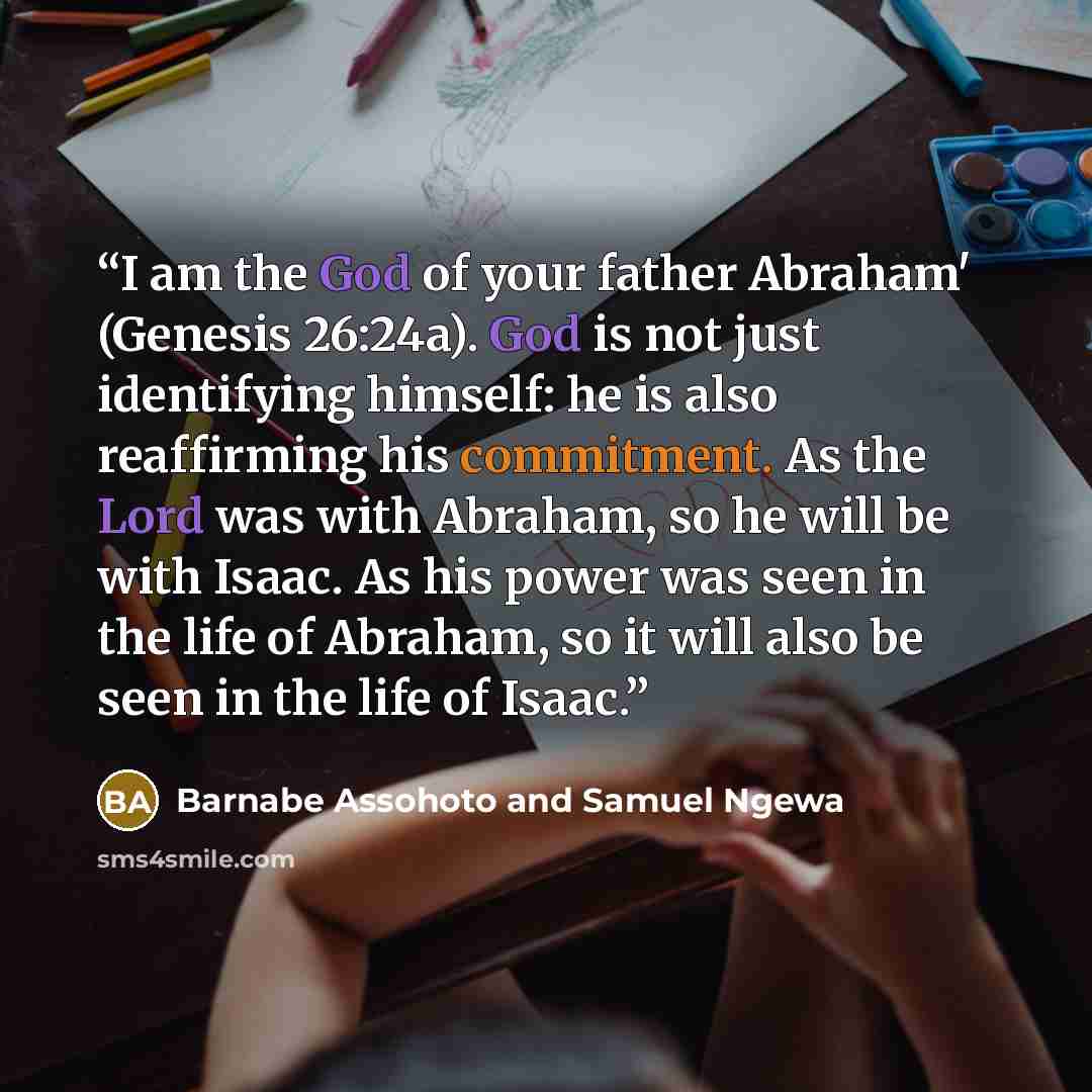“I am the God of your father Abraham' (Genesis 26:24a). God is not just identifying himself: he is also reaffirming his commitment. As the Lord was with Abraham, so he will be with Isaac. As his power was seen in the life of Abraham, so it will also be seen in the life of Isaac.” quote by Barnabe Assohoto and Samuel Ngewa