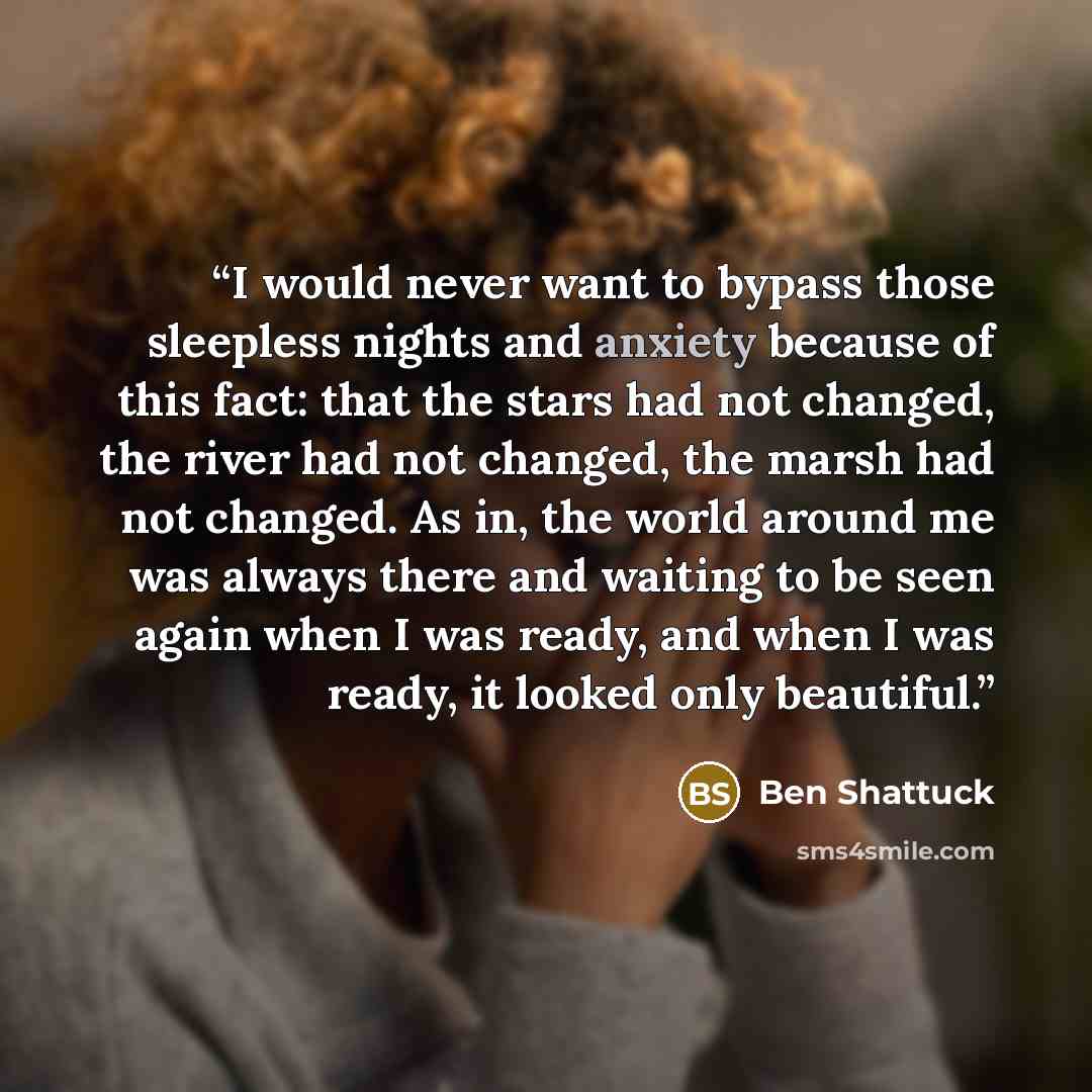 “I would never want to bypass those sleepless nights and anxiety because of this fact: that the stars had not changed, the river had not changed, the marsh had not changed. As in, the world around me was always there and waiting to be seen again when I was ready, and when I was ready, it looked…” quote by Ben Shattuck