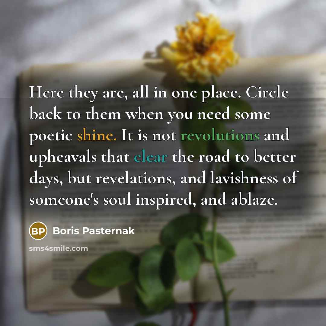 “Here they are, all in one place. Circle back to them when you need some poetic shine. It is not revolutions and upheavals that clear the road to better days, but revelations, and lavishness of someone's soul inspired, and ablaze.” quote by Boris Pasternak
