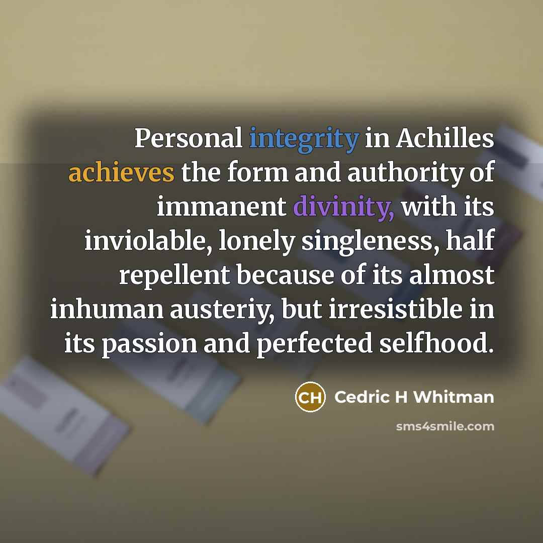 “Personal integrity in Achilles achieves the form and authority of immanent divinity, with its inviolable, lonely singleness, half repellent because of its almost inhuman austeriy, but irresistible in its passion and perfected selfhood.” quote by Cedric H Whitman