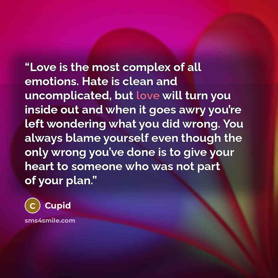 “Love is the most complex of all emotions. Hate is clean and uncomplicated, but love will turn you inside out and when it goes awry you’re left wondering what you did wrong. You always blame yourself even though the only wrong you’ve done is to give your heart to someone who was not part of your…” quote by Cupid