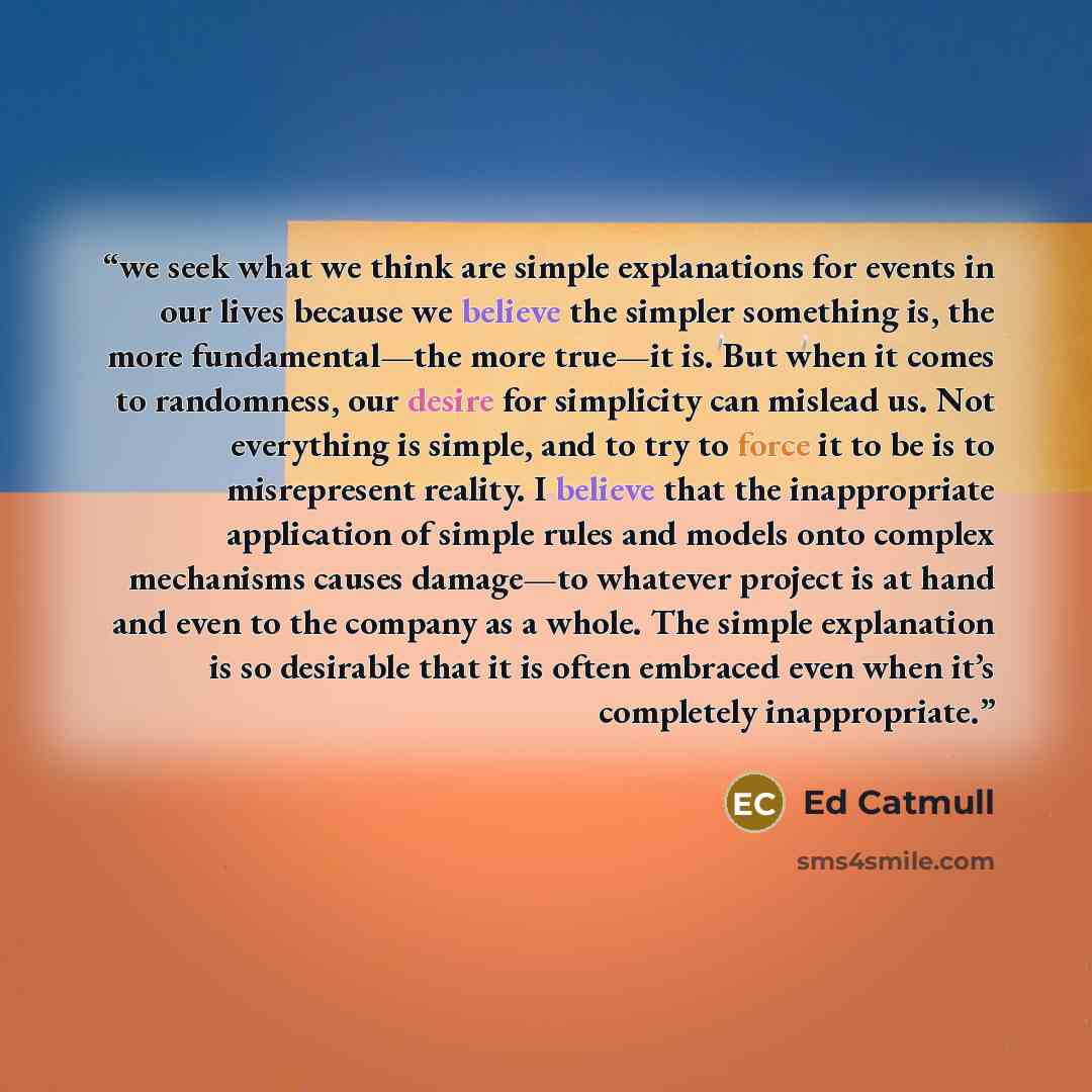 “we seek what we think are simple explanations for events in our lives because we believe the simpler something is, the more fundamental—the more true—it is. But when it comes to randomness, our desire for simplicity can mislead us. Not everything is simple, and to try to force it to be is to…” quote by Ed Catmull