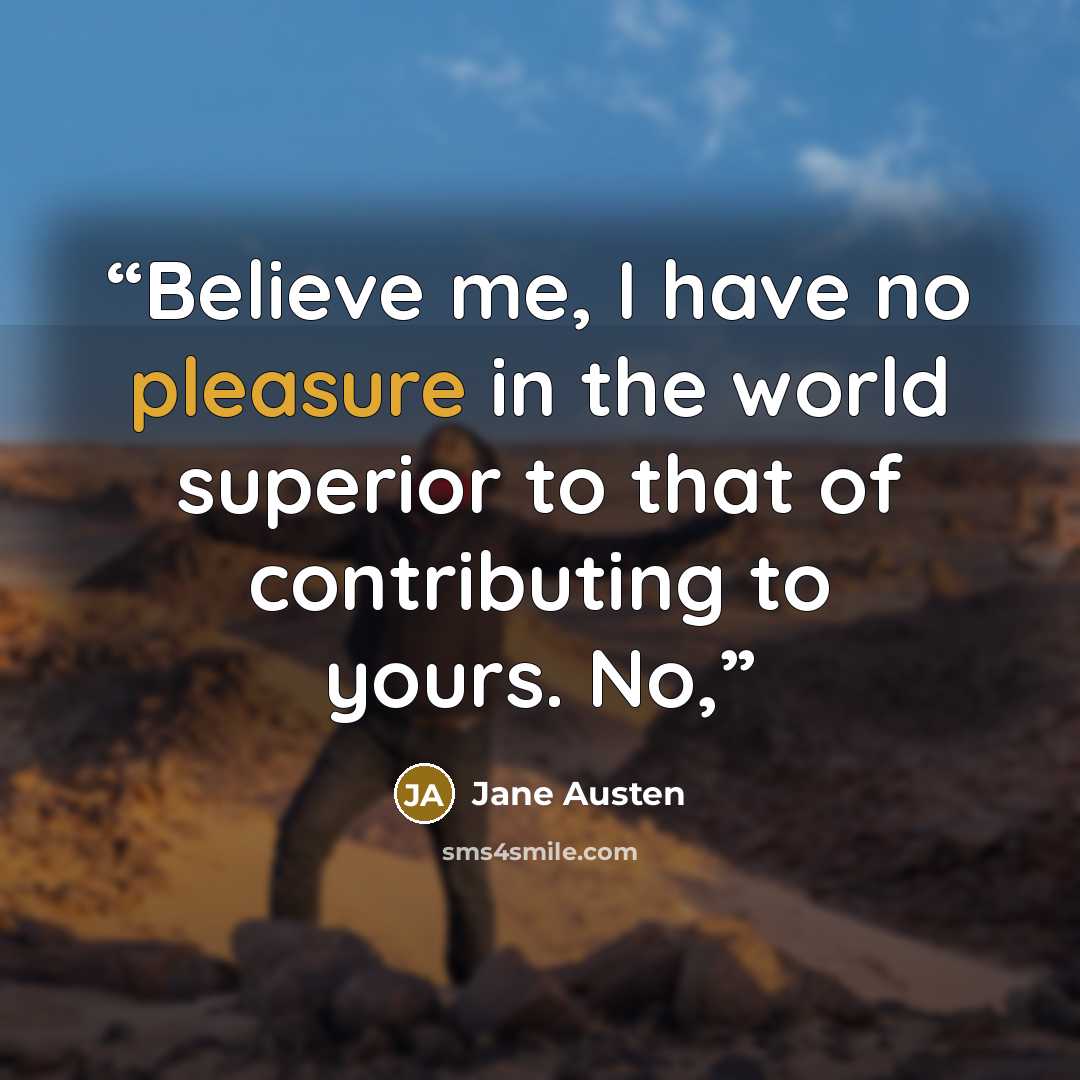 “Believe me, I have no pleasure in the world superior to that of contributing to yours. No,” quote by Jane Austen