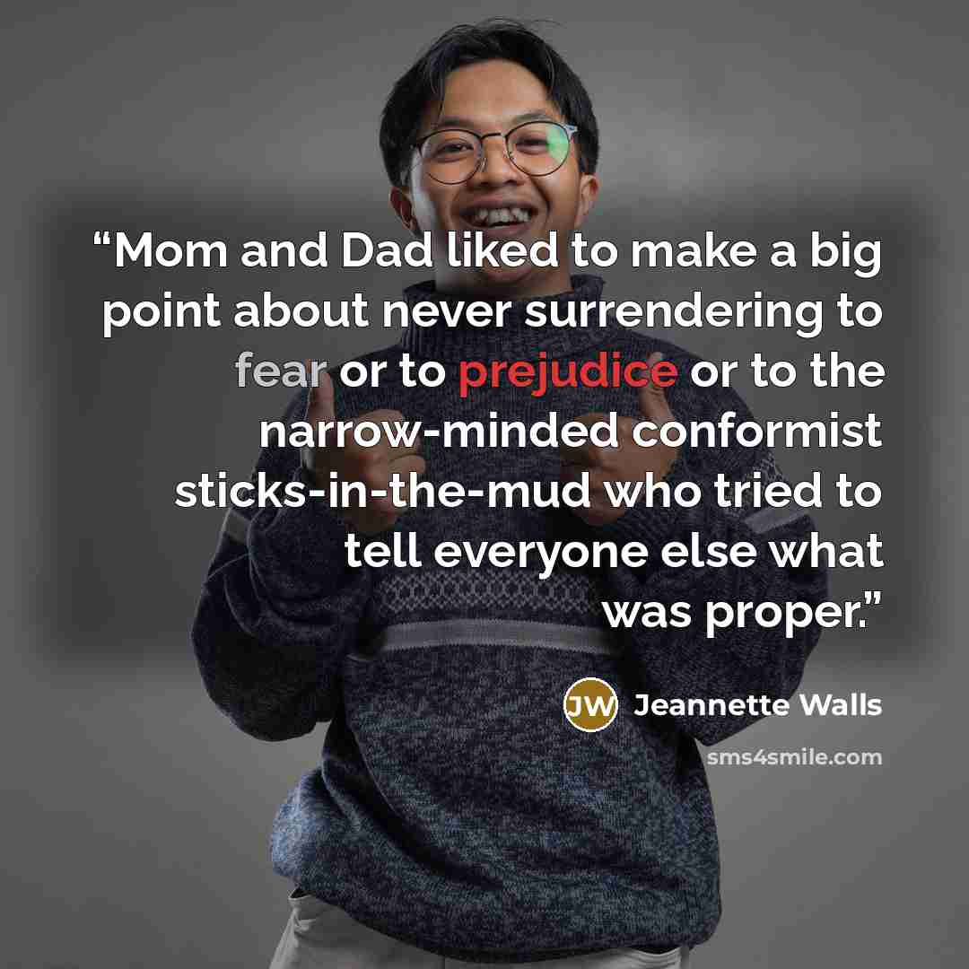“Mom and Dad liked to make a big point about never surrendering to fear or to prejudice or to the narrow-minded conformist sticks-in-the-mud who tried to tell everyone else what was proper.” quote by Jeannette Walls