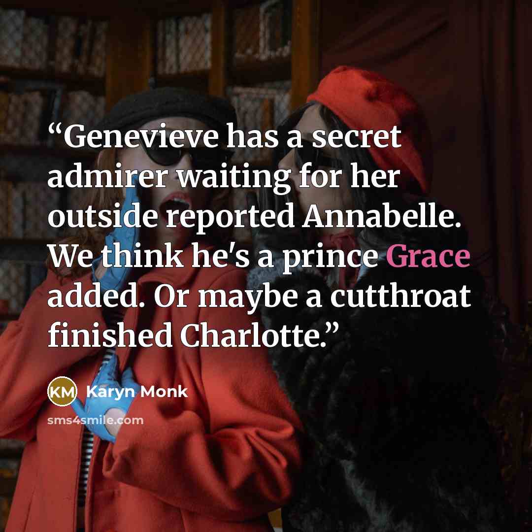 “Genevieve has a secret admirer waiting for her outside reported Annabelle. We think he's a prince Grace added. Or maybe a cutthroat finished Charlotte.” quote by Karyn Monk