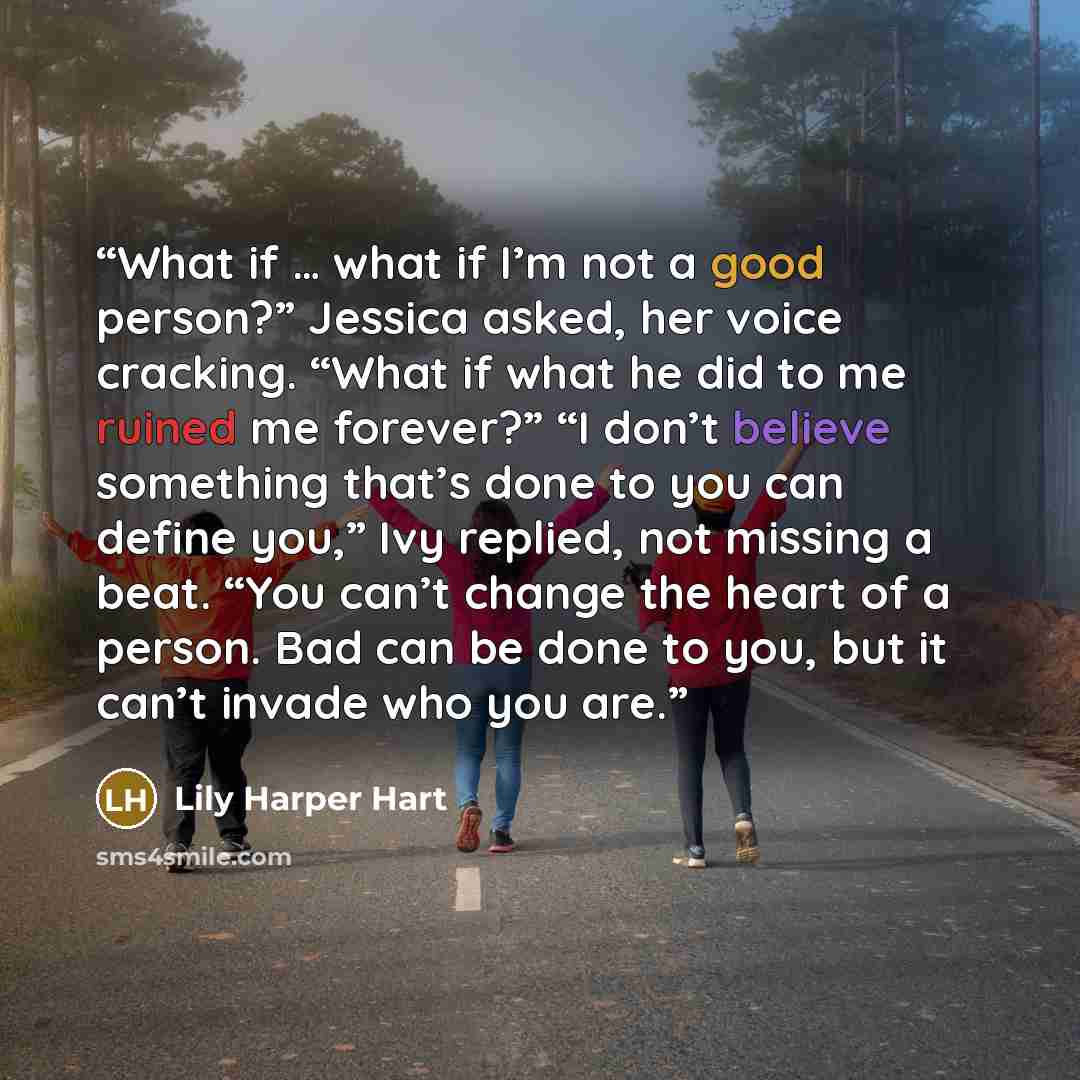 “What if … what if I’m not a good person?” Jessica asked, her voice cracking. “What if what he did to me ruined me forever?” “I don’t believe something that’s done to you can define you,” Ivy replied, not missing a beat. “You can’t change the heart of a person. Bad can be done to you, but it can’t…” quote by Lily Harper Hart