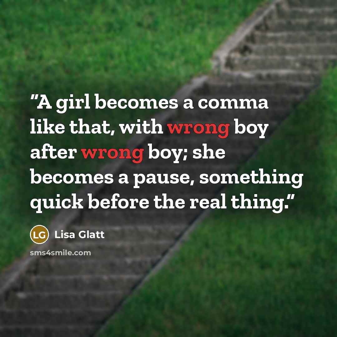 “A girl becomes a comma like that, with wrong boy after wrong boy; she becomes a pause, something quick before the real thing.” quote by Lisa Glatt