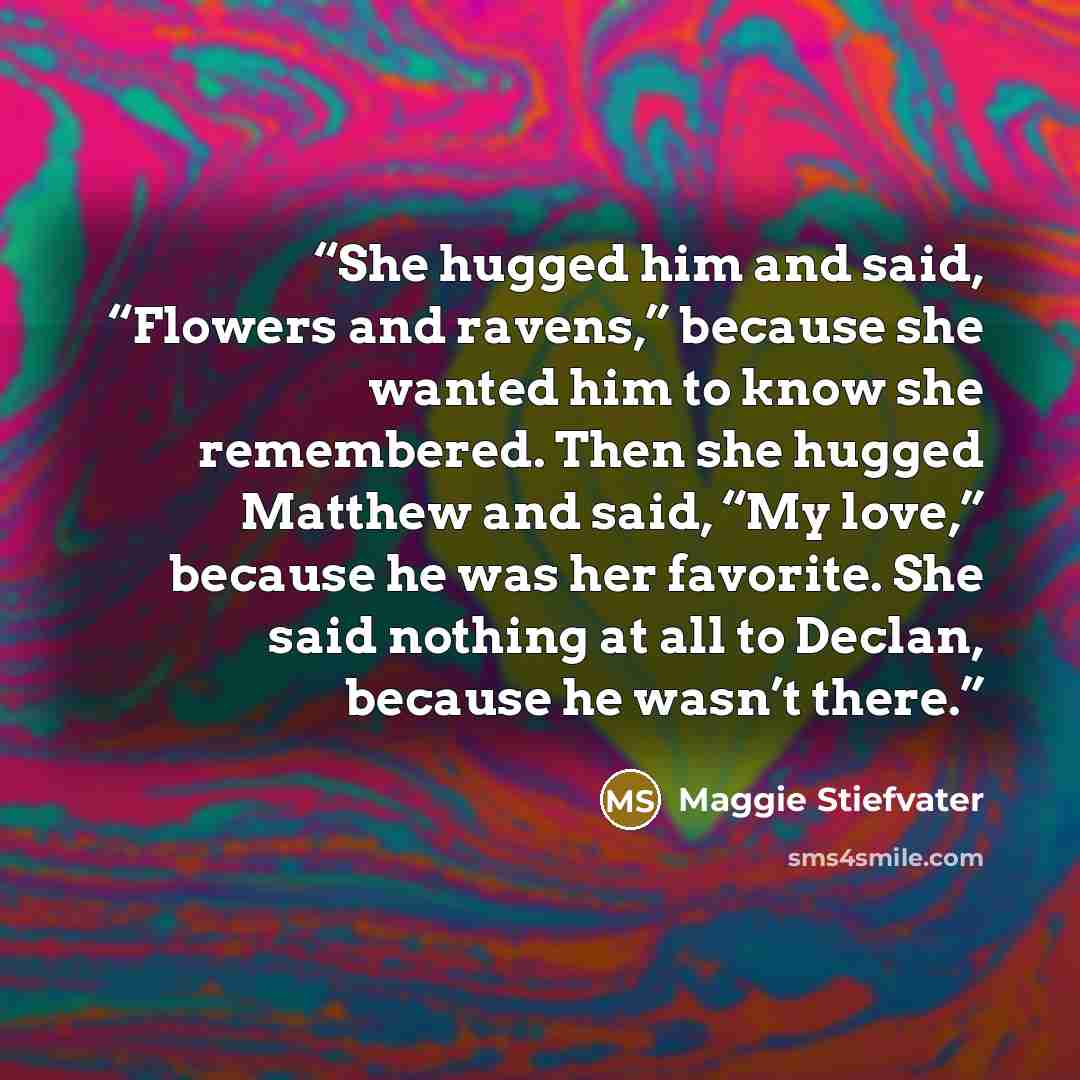 “She hugged him and said, “Flowers and ravens,” because she wanted him to know she remembered. Then she hugged Matthew and said, “My love,” because he was her favorite. She said nothing at all to Declan, because he wasn’t there.” quote by Maggie Stiefvater