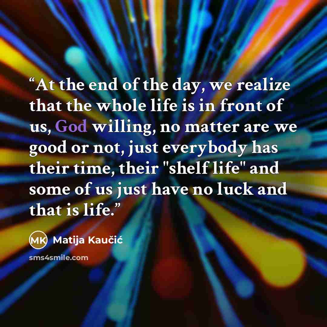 “At the end of the day, we realize that the whole life is in front of us, God willing, no matter are we good or not, just everybody has their time, their "shelf life" and some of us just have no luck and that is life.” quote by Matija Kaučić