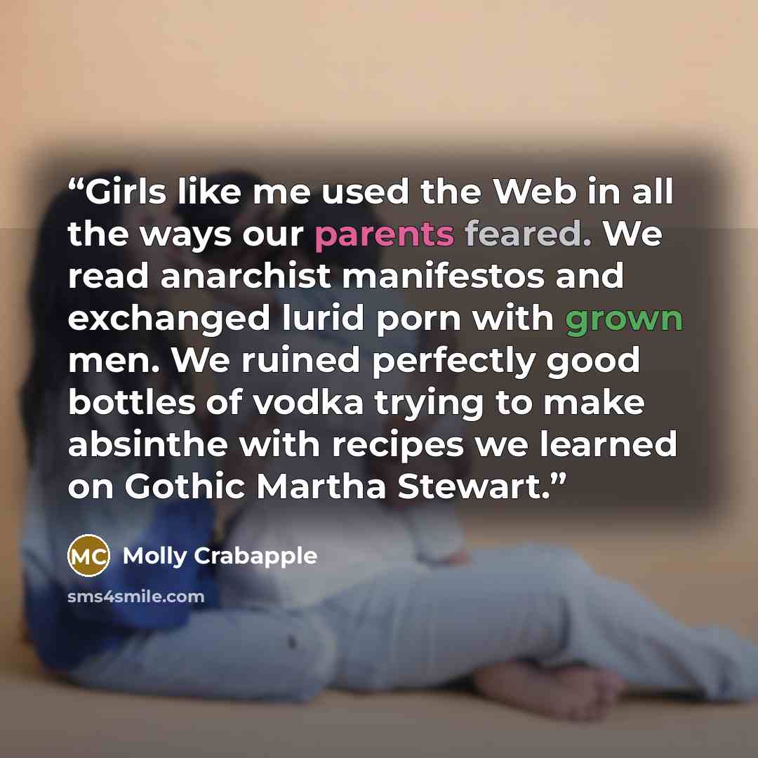 “Girls like me used the Web in all the ways our parents feared. We read anarchist manifestos and exchanged lurid porn with grown men. We ruined perfectly good bottles of vodka trying to make absinthe with recipes we learned on Gothic Martha Stewart.” quote by Molly Crabapple