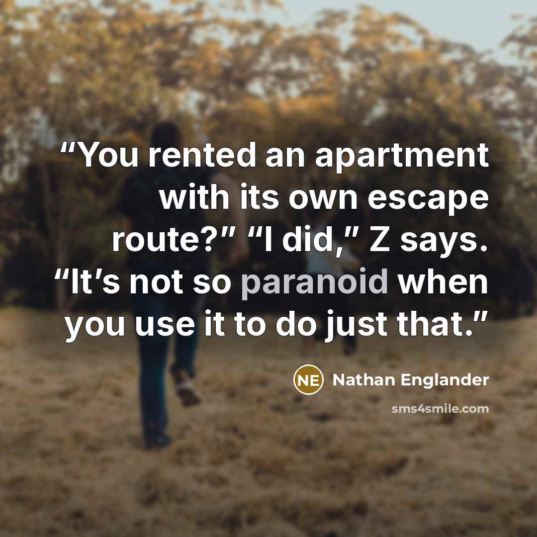 “You rented an apartment with its own escape route?” “I did,” Z says. “It’s not so paranoid when you use it to do just that.” quote by Nathan Englander