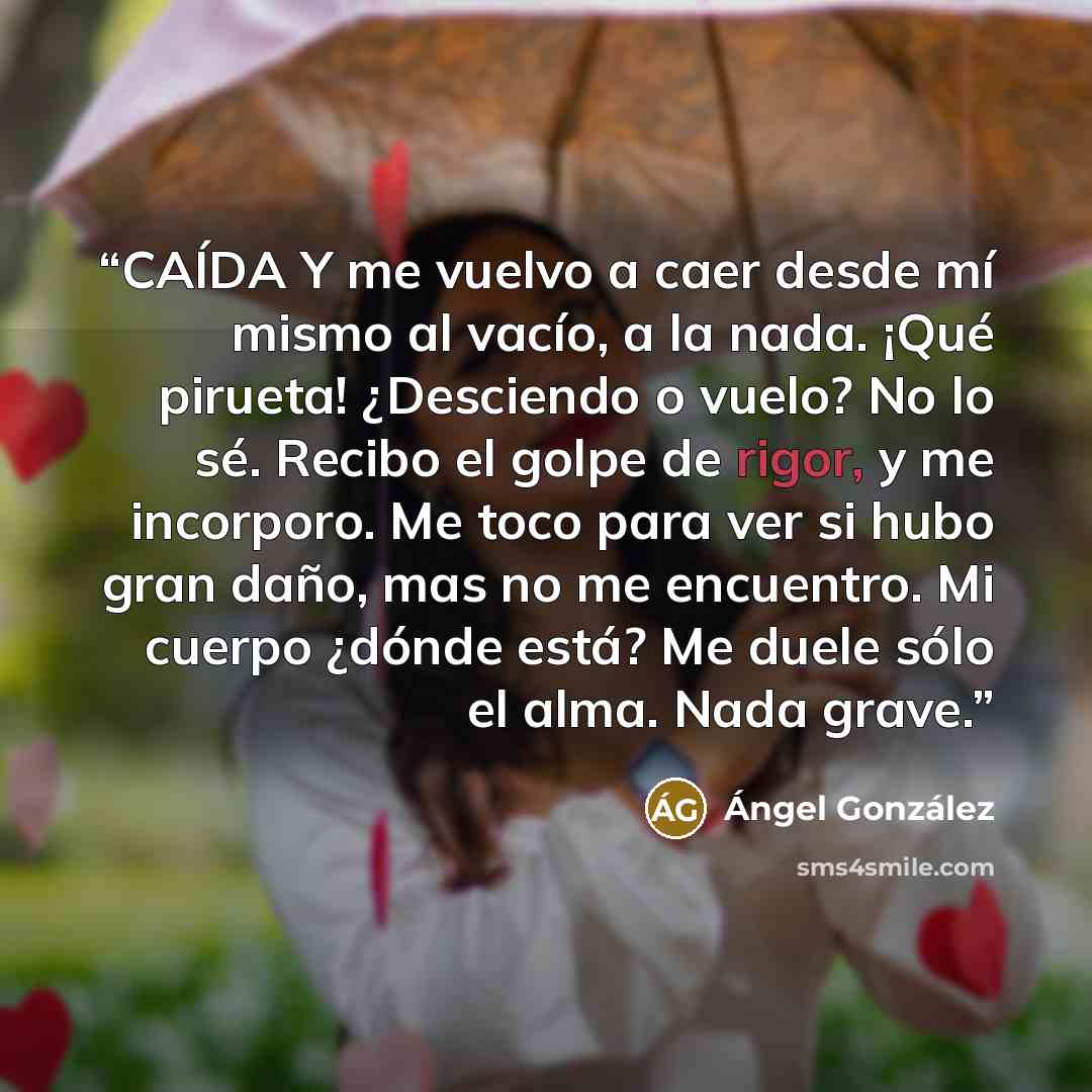 “CAÍDA Y me vuelvo a caer desde mí mismo al vacío, a la nada. ¡Qué pirueta! ¿Desciendo o vuelo? No lo sé. Recibo el golpe de rigor, y me incorporo. Me toco para ver si hubo gran daño, mas no me encuentro. Mi cuerpo ¿dónde está? Me duele sólo el alma. Nada grave.” quote by Ángel González