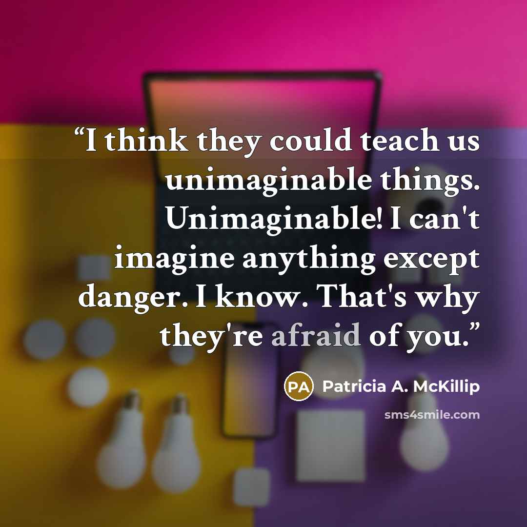 “I think they could teach us unimaginable things. Unimaginable! I can't imagine anything except danger. I know. That's why they're afraid of you.” quote by Patricia A. McKillip