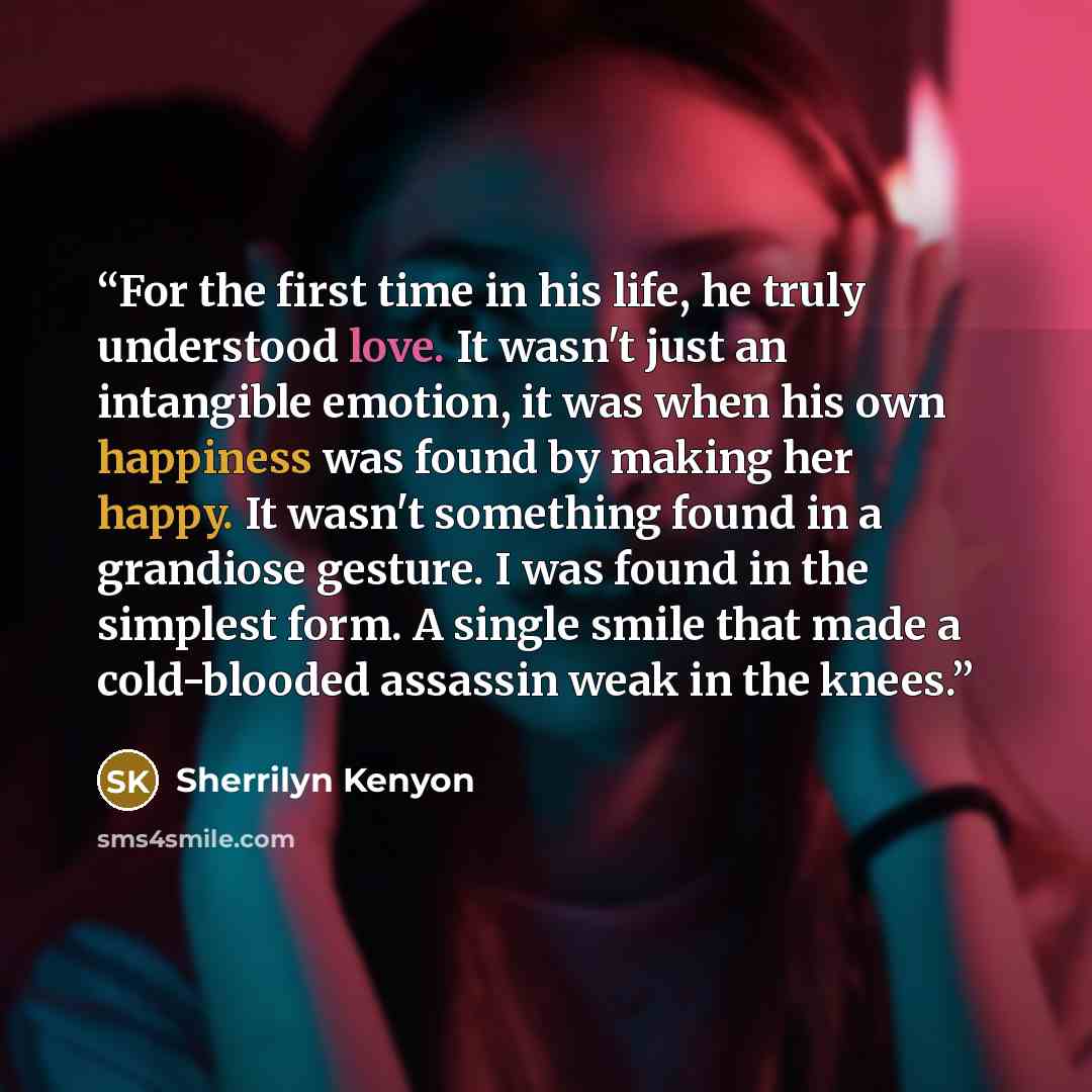 “For the first time in his life, he truly understood love. It wasn't just an intangible emotion, it was when his own happiness was found by making her happy. It wasn't something found in a grandiose gesture. I was found in the simplest form. A single smile that made a cold-blooded assassin weak in…” quote by Sherrilyn Kenyon