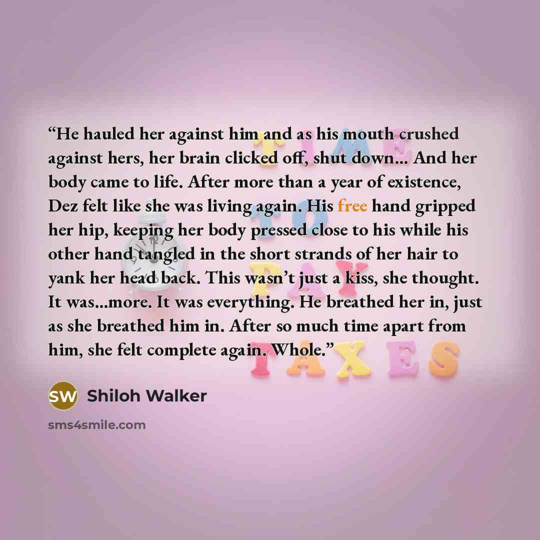 “He hauled her against him and as his mouth crushed against hers, her brain clicked off, shut down… And her body came to life. After more than a year of existence, Dez felt like she was living again. His free hand gripped her hip, keeping her body pressed close to his while his other hand tangled…” quote by Shiloh Walker