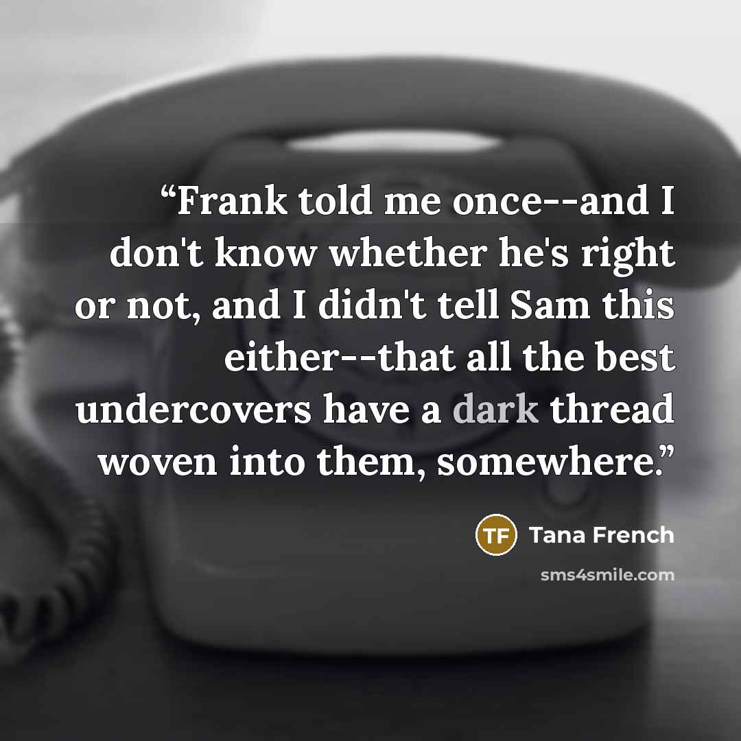 “Frank told me once--and I don't know whether he's right or not, and I didn't tell Sam this either--that all the best undercovers have a dark thread woven into them, somewhere.” quote by Tana French