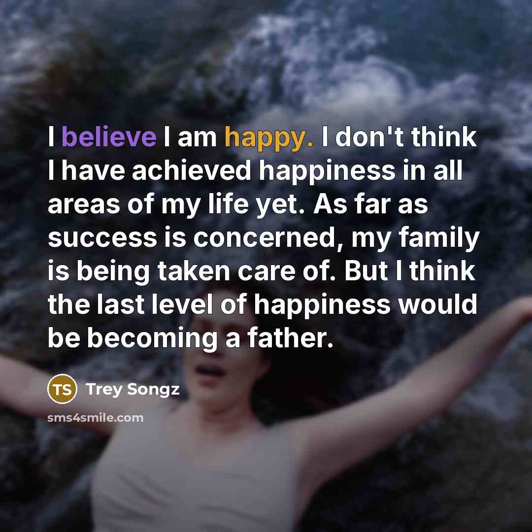 “I believe I am happy. I don't think I have achieved happiness in all areas of my life yet. As far as success is concerned, my family is being taken care of. But I think the last level of happiness would be becoming a father.” quote by Trey Songz